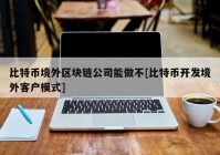 比特币境外区块链公司能做不[比特币开发境外客户模式]